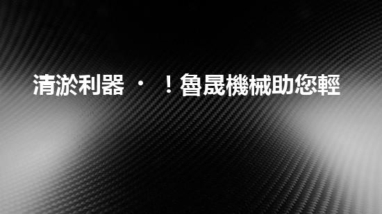 清淤利器！魯晟機械助您輕松解決管道堵塞難題？